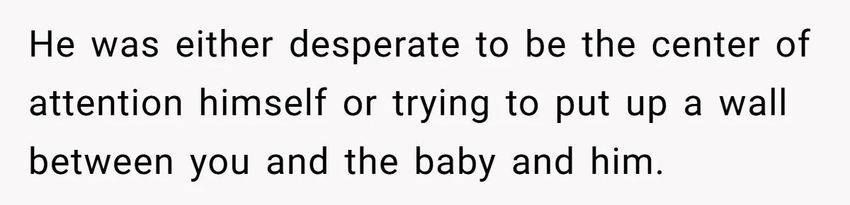 He was either desperate to be the center of attention himself or trying to put up a wall between you and the baby and him.
