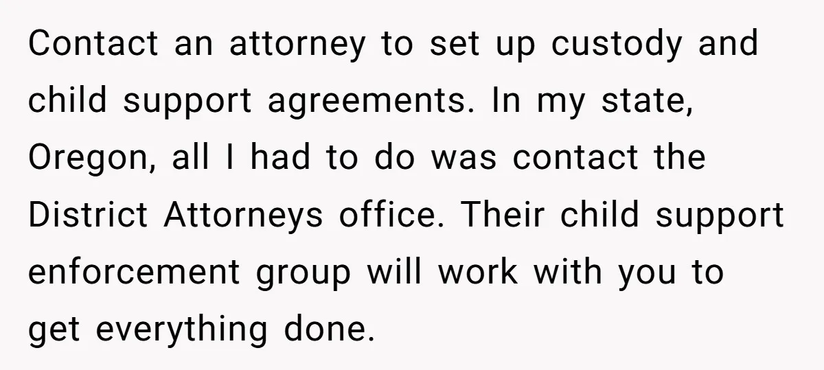 Contact an attorney to set up custody and child support agreements. In my state, Oregon, all I had to do was contact the District Attorneys office. Their child support enforcement...