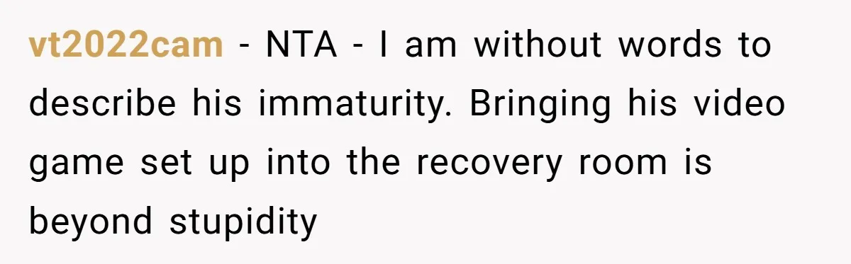 vt2022cam − NTA - I am without words to describe his immaturity. Bringing his video game set up into the recovery room is beyond stupidity