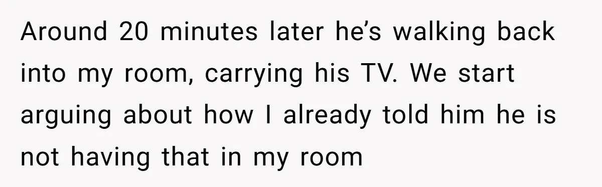 Around 20 minutes later he’s walking back into my room, carrying his TV. We start arguing about how I already told him he is not having that in my room