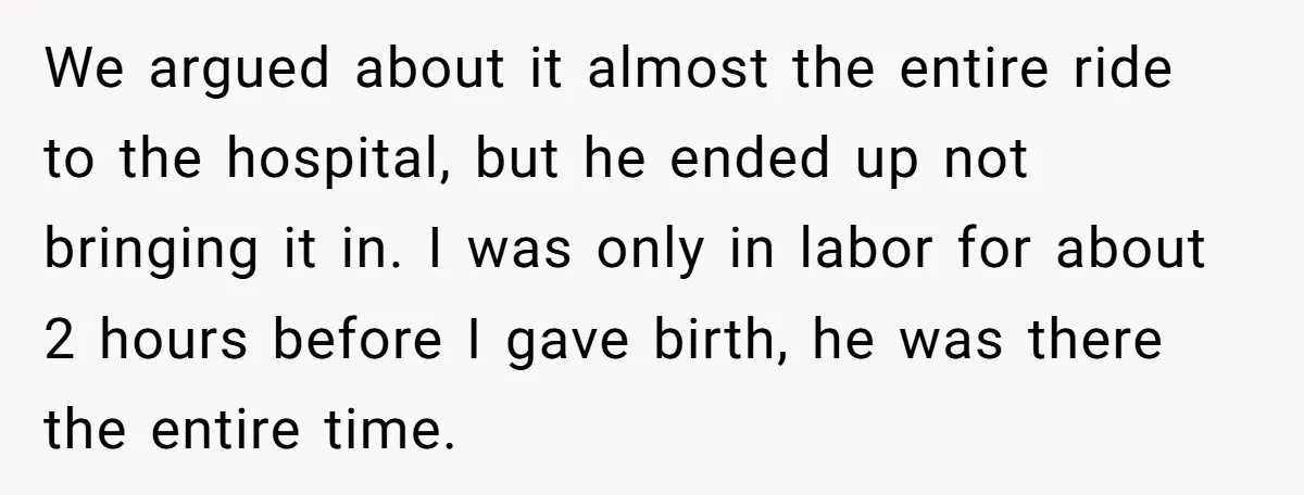 We argued about it almost the entire ride to the hospital, but he ended up not bringing it in. I was only in labor for about 2 hours before I...