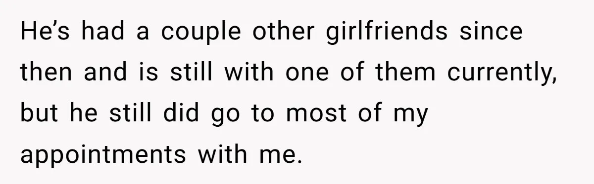 He’s had a couple other girlfriends since then and is still with one of them currently, but he still did go to most of my appointments with me.
