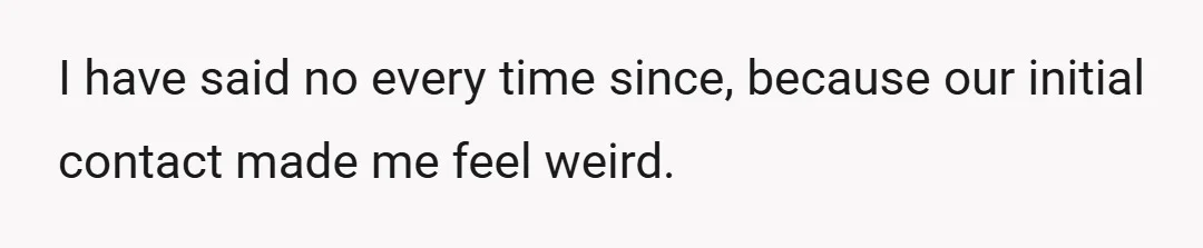 I have said no every time since, because our initial contact made me feel weird.