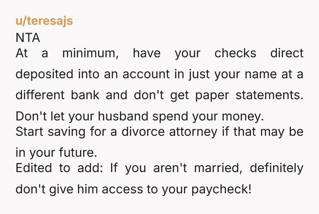 u/teresajs NTA At a minimum, have your checks direct deposited into an account in just your name at a different bank and don't get paper statements. Don't let your husband...