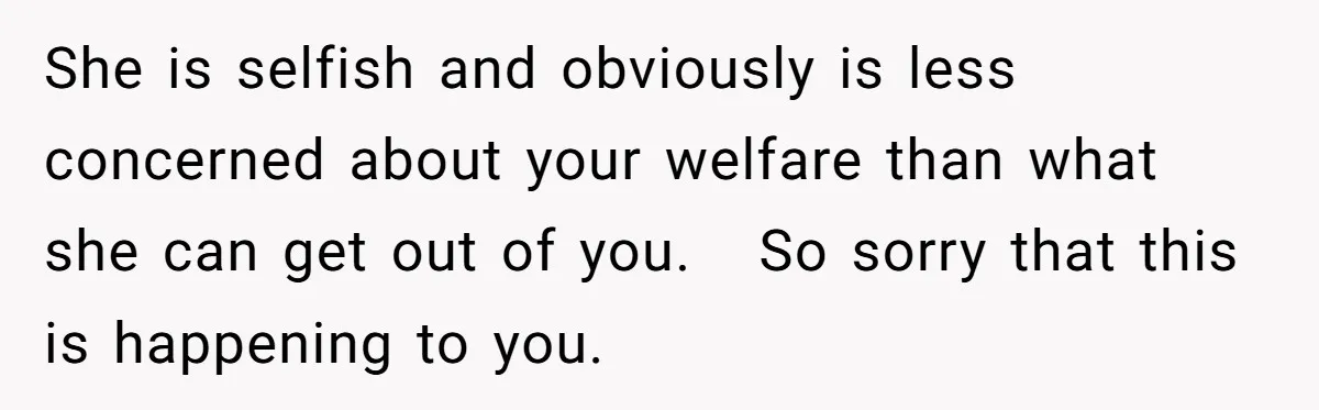 She is selfish and obviously is less concerned about your welfare than what she can get out of you. So sorry that this is happening to you.