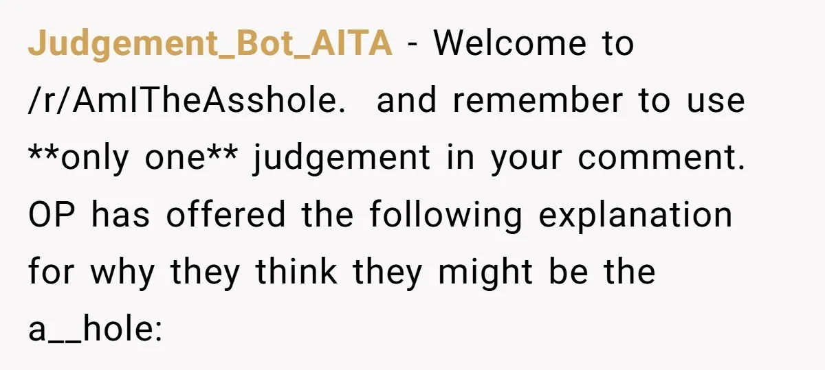 Judgement_Bot_AITA − Welcome to /r/AmITheAsshole. and remember to use **only one** judgement in your comment. OP has offered the following explanation for why they think they might be the a__hole: