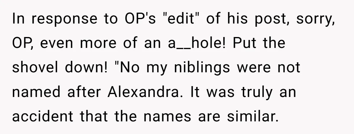 In response to OP's "edit" of his post, sorry, OP, even more of an a__hole! Put the shovel down! "No my niblings were not named after Alexandra. It was truly...