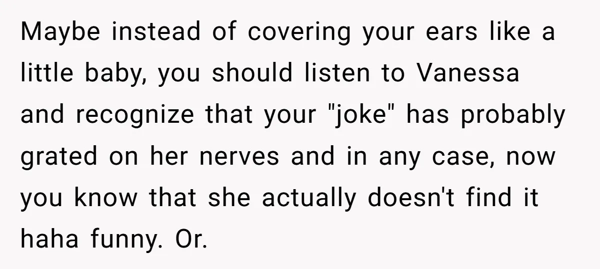 Maybe instead of covering your ears like a little baby, you should listen to Vanessa and recognize that your "joke" has probably grated on her nerves and in any case,...