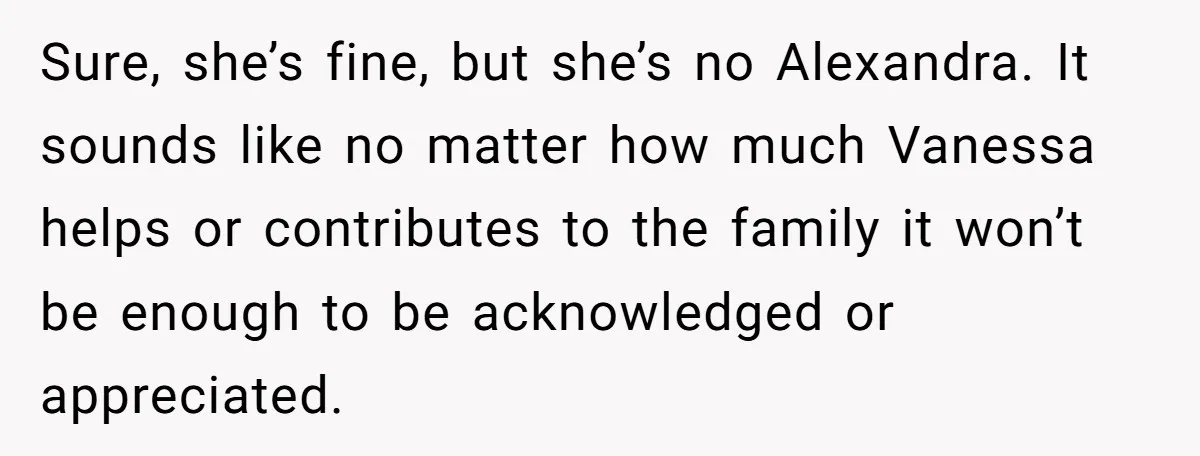 Sure, she’s fine, but she’s no Alexandra. It sounds like no matter how much Vanessa helps or contributes to the family it won’t be enough to be acknowledged or appreciated.