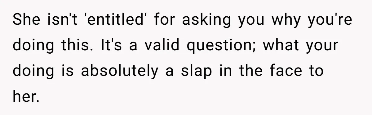 She isn't 'entitled' for asking you why you're doing this. It's a valid question; what your doing is absolutely a slap in the face to her.