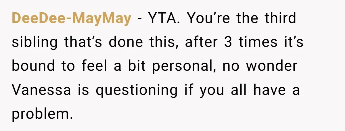 DeeDee-MayMay − YTA. You’re the third sibling that’s done this, after 3 times it’s bound to feel a bit personal, no wonder Vanessa is questioning if you all have a...