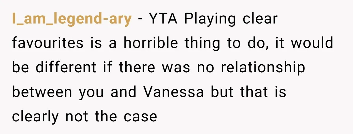 I_am_legend-ary − YTA Playing clear favourites is a horrible thing to do, it would be different if there was no relationship between you and Vanessa but that is clearly not...