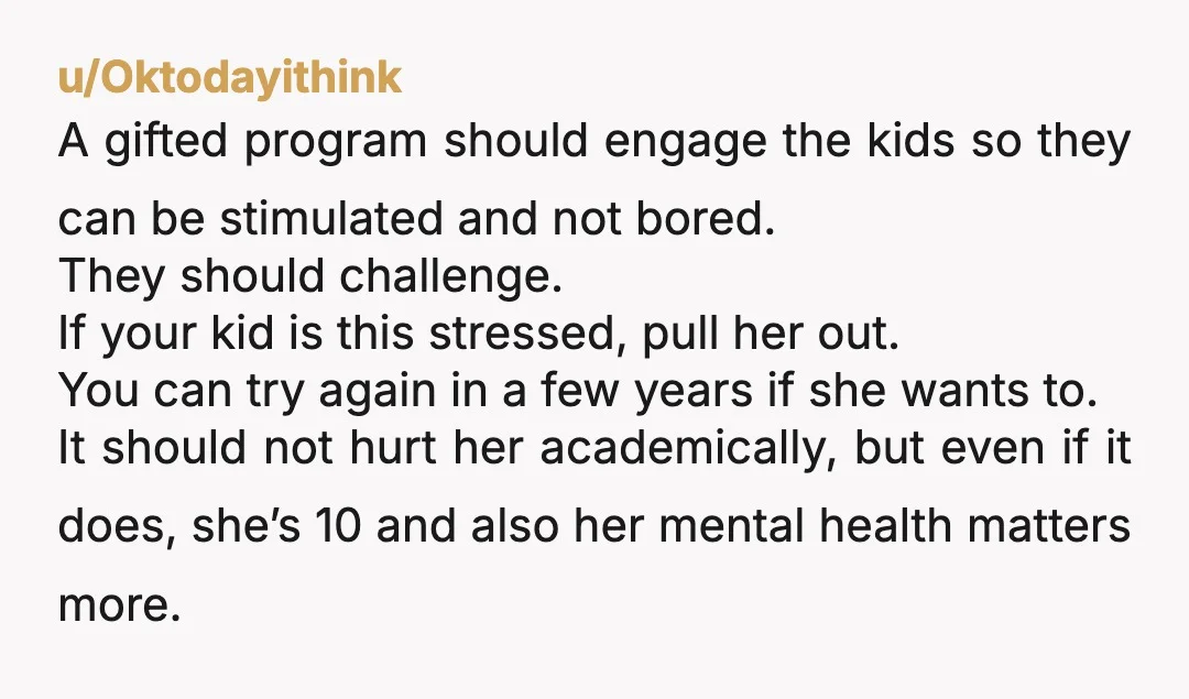 u/Oktodayithink A gifted program should engage the kids so they can be stimulated and not bored. They should challenge. If your kid is this stressed, pull her out. You can...