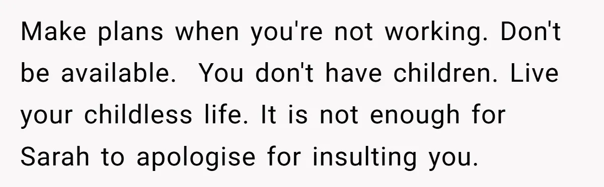 Make plans when you're not working. Don't be available. You don't have children. Live your childless life. It is not enough for Sarah to apologise for insulting you.