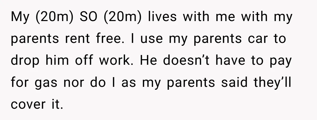 My (20m) SO (20m) lives with me with my parents rent free. I use my parents car to drop him off work. He doesn’t have to pay for gas nor...