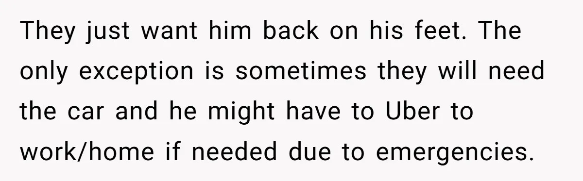 They just want him back on his feet. The only exception is sometimes they will need the car and he might have to Uber to work/home if needed due to...