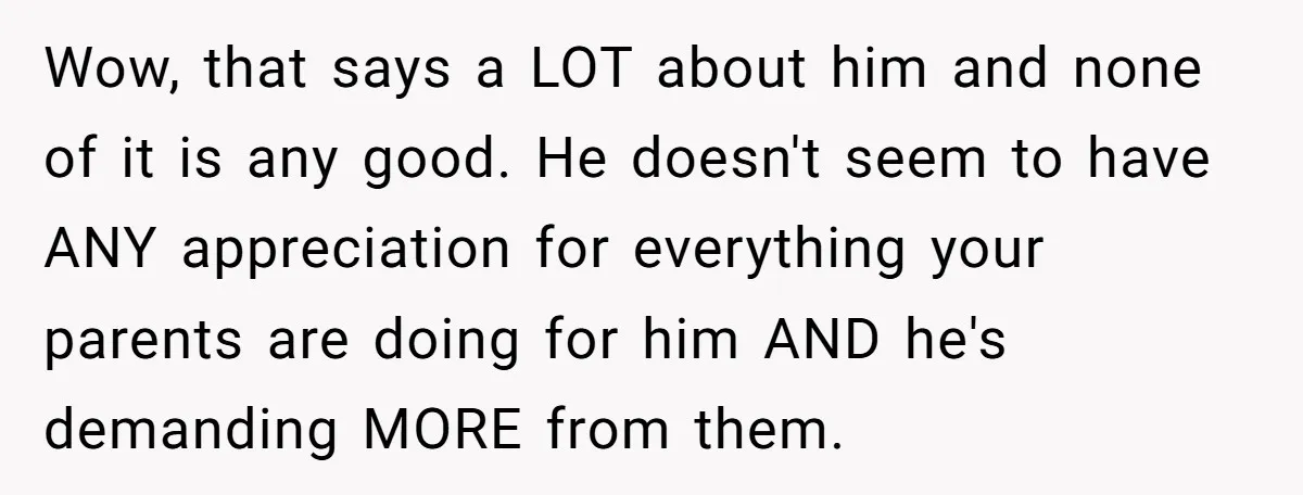 Wow, that says a LOT about him and none of it is any good. He doesn't seem to have ANY appreciation for everything your parents are doing for him AND...