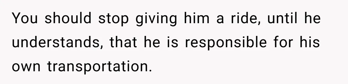 You should stop giving him a ride, until he understands, that he is responsible for his own transportation.