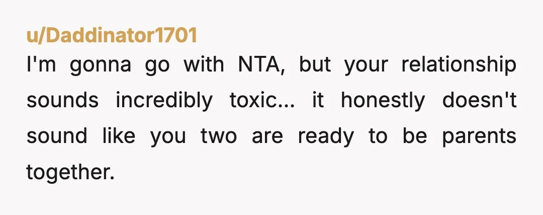 u/Daddinator1701
I'm gonna go with NTA, but your relationship sounds incredibly toxic... it honestly doesn't sound like you two are ready to be parents together.