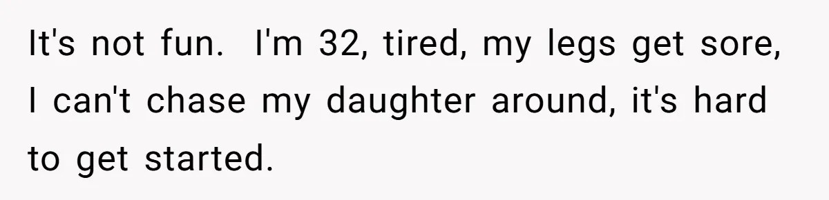 It's not fun. I'm 32, tired, my legs get sore, I can't chase my daughter around, it's hard to get started.