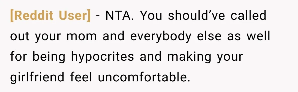 [Reddit User] − NTA. You should’ve called out your mom and everybody else as well for being hypocrites and making your girlfriend feel uncomfortable.