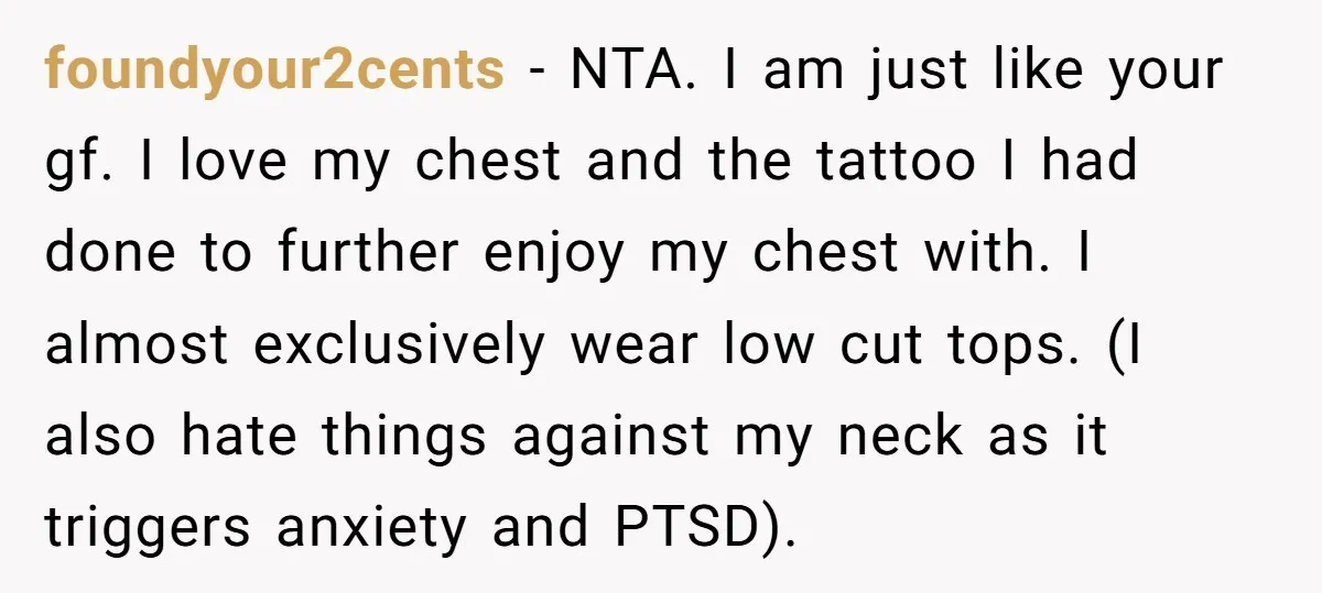 foundyour2cents − NTA. I am just like your gf. I love my chest and the tattoo I had done to further enjoy my chest with. I almost exclusively wear low...