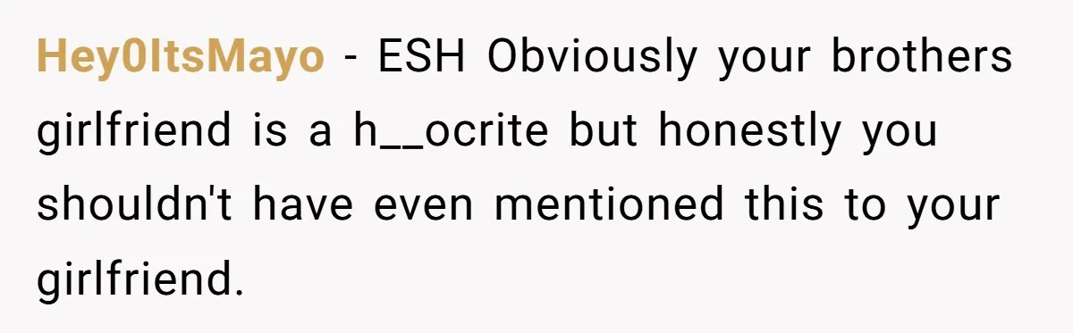 Hey0ItsMayo − ESH Obviously your brothers girlfriend is a h__ocrite but honestly you shouldn't have even mentioned this to your girlfriend.