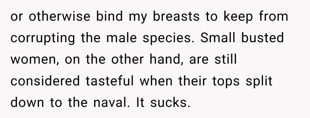 or otherwise bind my breasts to keep from corrupting the male species. Small busted women, on the other hand, are still considered tasteful when their tops split down to the...