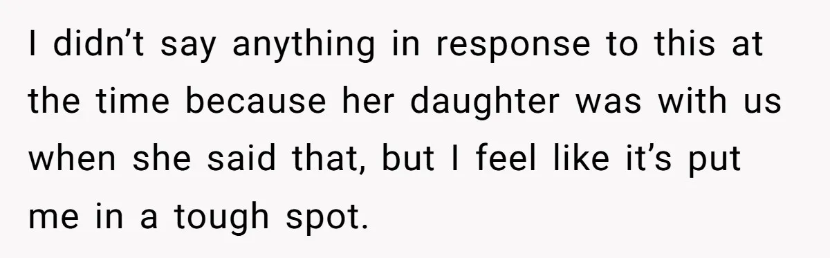 I didn’t say anything in response to this at the time because her daughter was with us when she said that, but I feel like it’s put me in a...