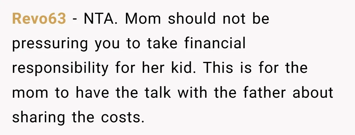Revo63 − NTA. Mom should not be pressuring you to take financial responsibility for her kid. This is for the mom to have the talk with the father about sharing...
