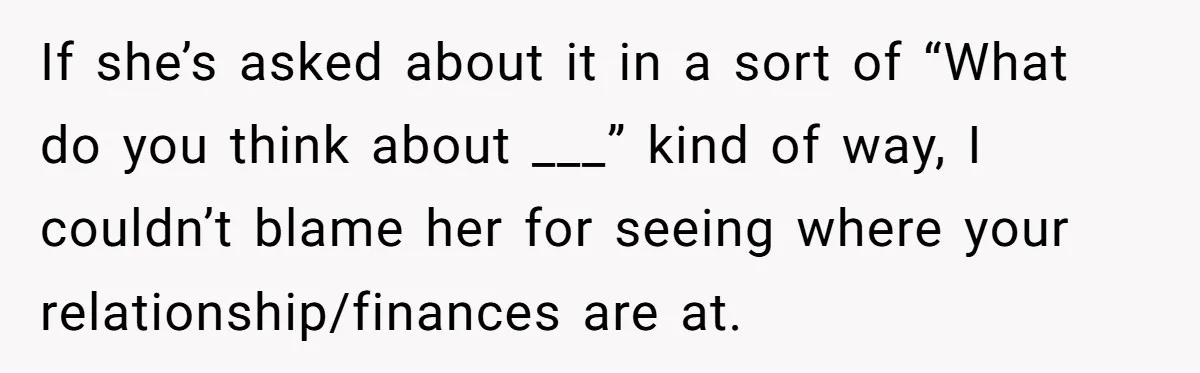 If she’s asked about it in a sort of “What do you think about ___” kind of way, I couldn’t blame her for seeing where your relationship/finances are at.