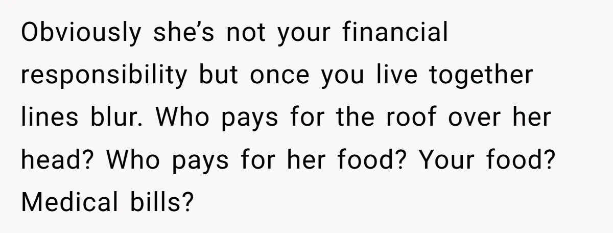 Obviously she’s not your financial responsibility but once you live together lines blur. Who pays for the roof over her head? Who pays for her food? Your food? Medical bills?