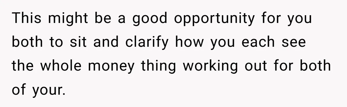 This might be a good opportunity for you both to sit and clarify how you each see the whole money thing working out for both of your.