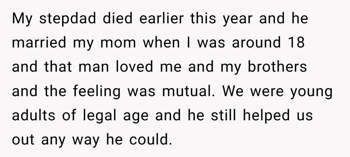 My stepdad died earlier this year and he married my mom when I was around 18 and that man loved me and my brothers and the feeling was mutual. We...