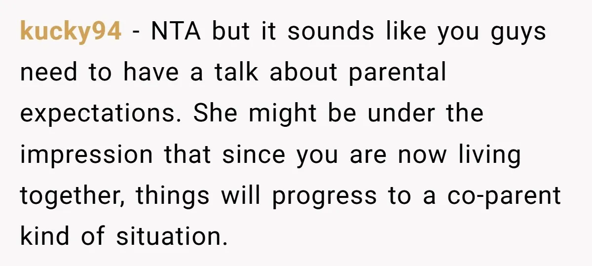 kucky94 − NTA but it sounds like you guys need to have a talk about parental expectations. She might be under the impression that since you are now living together,...