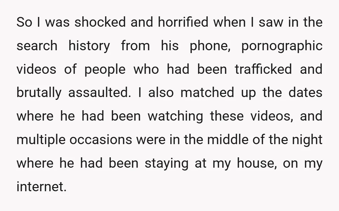 So I was shocked and horrified when I saw in the search history from his phone, pornographic videos of people who had been trafficked and brutally assaulted. I also matched...