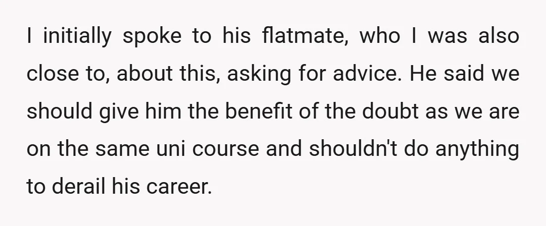 I initially spoke to his flatmate, who I was also close to, about this, asking for advice. He said we should give him the benefit of the doubt as we...