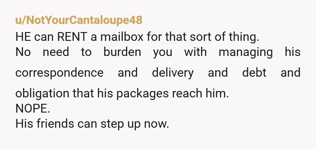 u/NotYourCantaloupe48 HE can RENT a mailbox for that sort of thing. No need to burden you with managing his correspondence and delivery and debt and obligation that his packages reach...