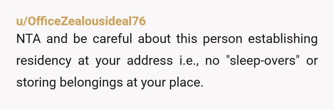 u/OfficeZealousideal76
NTA and be careful about this person establishing residency at your address i.e., no "sleep-overs" or storing belongings at your place.