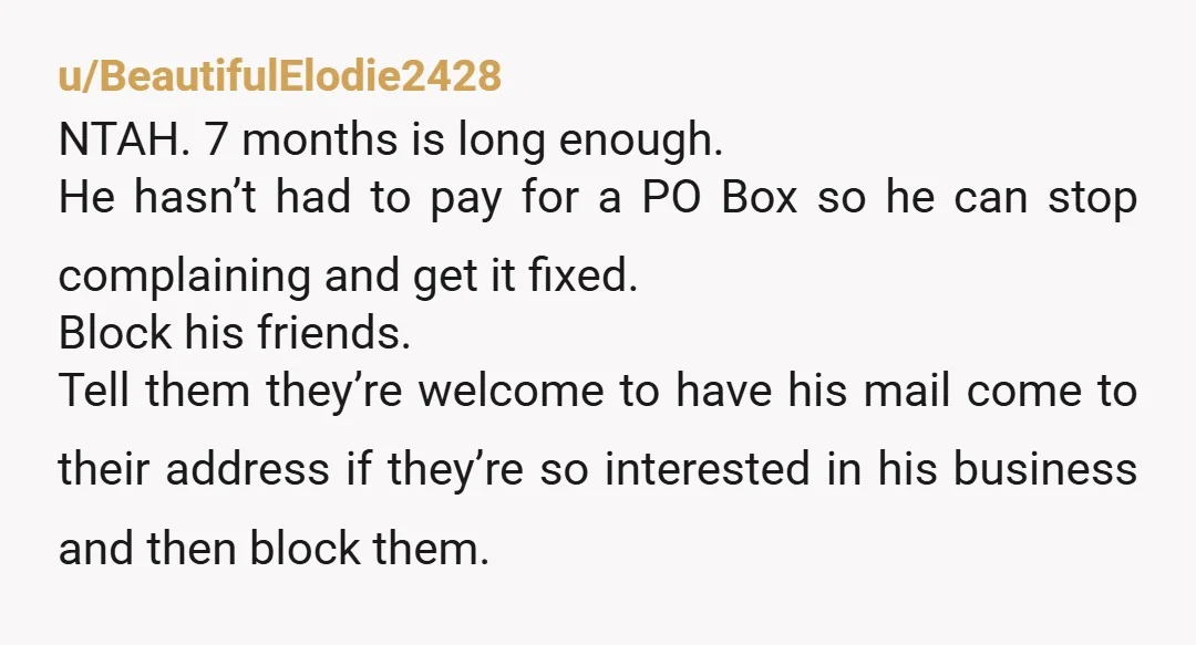 u/BeautifulElodie2428 NTAH. 7 months is long enough. He hasn’t had to pay for a PO Box so he can stop complaining and get it fixed. Block his friends. Tell them...