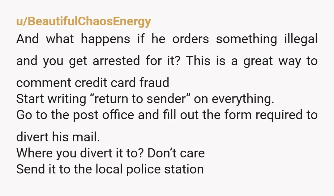 u/BeautifulChaosEnergy And what happens if he orders something illegal and you get arrested for it? This is a great way to comment credit card fraud Start writing “return to sender”...