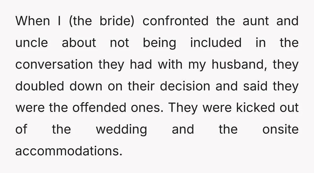 When I (the bride) confronted the aunt and uncle about not being included in the conversation they had with my husband, they doubled down on their decision and said they...