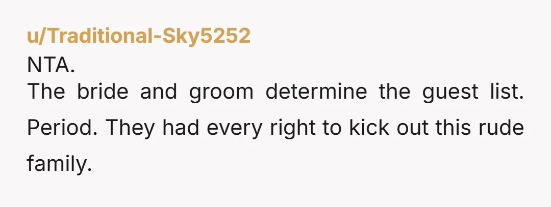 u/Traditional-Sky5252
NTA.
The bride and groom determine the guest list.  Period.  They had every right to kick out this rude family.  