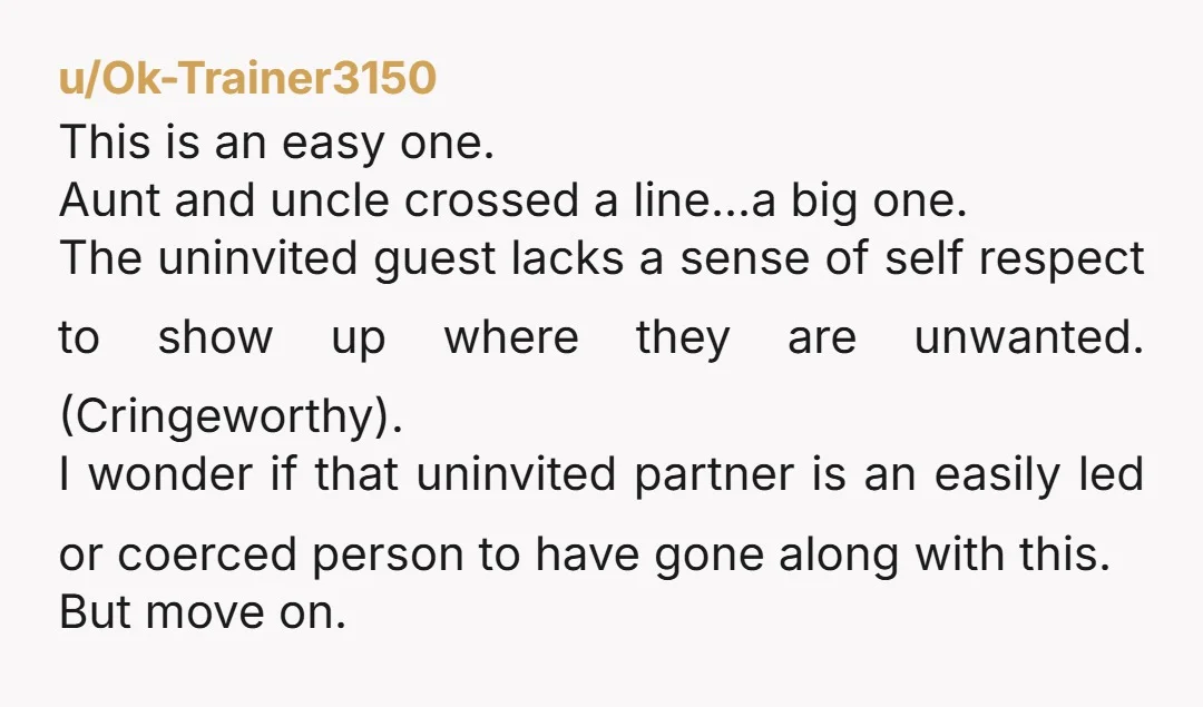 u/Ok-Trainer3150 This is an easy one. Aunt and uncle crossed a line...a big one. The uninvited guest lacks a sense of self respect to show up where they are unwanted....