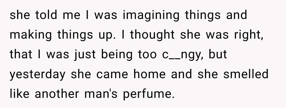 she told me I was imagining things and making things up. I thought she was right, that I was just being too c__ngy, but yesterday she came home and she...