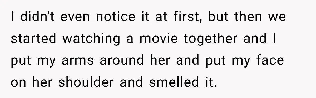 I didn't even notice it at first, but then we started watching a movie together and I put my arms around her and put my face on her shoulder and...