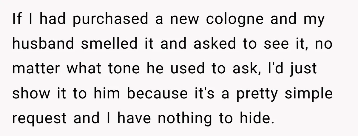 If I had purchased a new cologne and my husband smelled it and asked to see it, no matter what tone he used to ask, I'd just show it to...