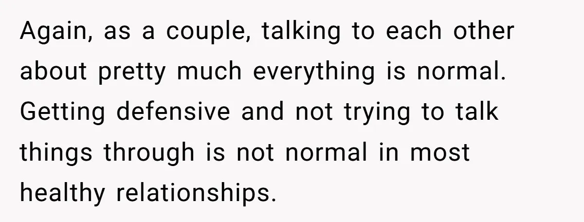 Again, as a couple, talking to each other about pretty much everything is normal. Getting defensive and not trying to talk things through is not normal in most healthy relationships.