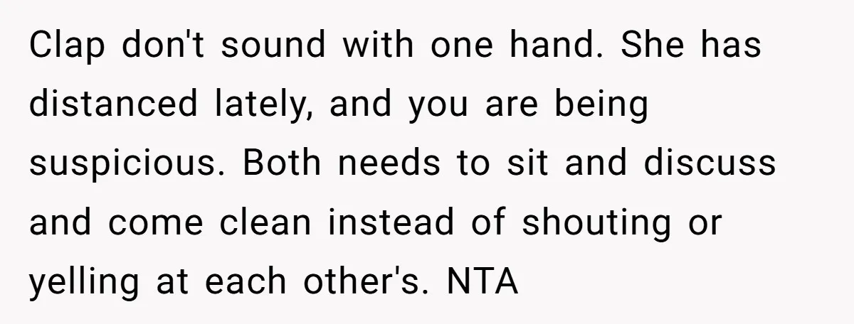 Clap don't sound with one hand. She has distanced lately, and you are being suspicious. Both needs to sit and discuss and come clean instead of shouting or yelling at...