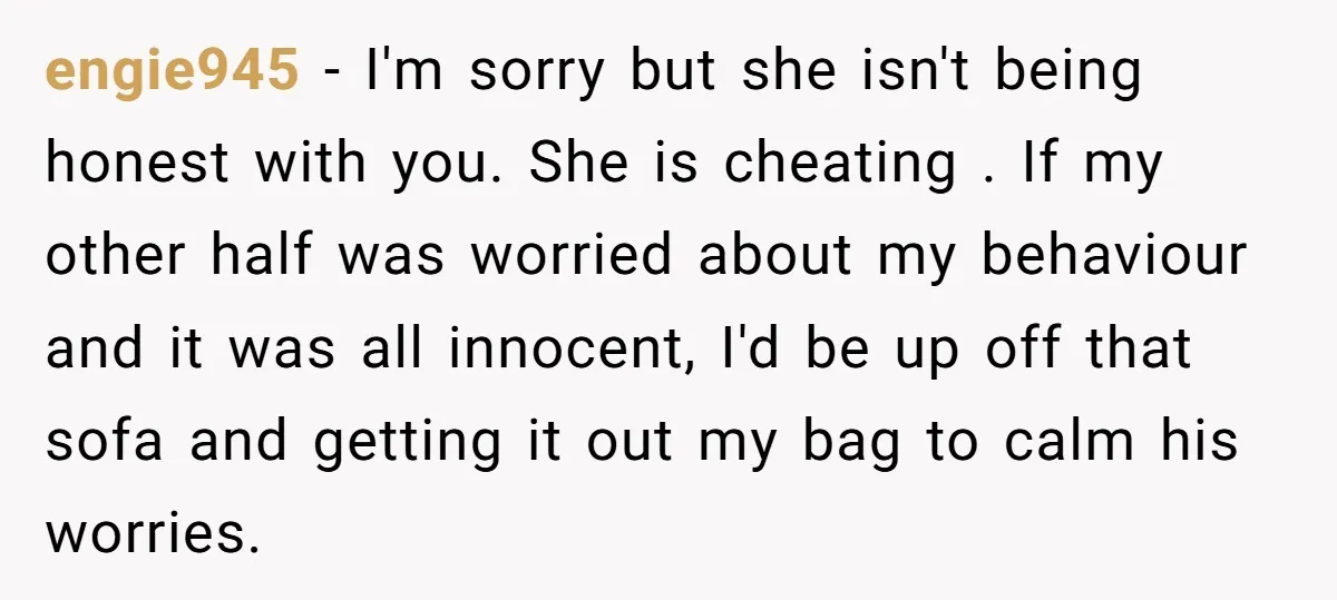 engie945 − I'm sorry but she isn't being honest with you. She is cheating . If my other half was worried about my behaviour and it was all innocent, I'd...